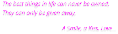 The best things in life can never be owned; They can only be given away,                                        A Smile, a Kiss, Love...